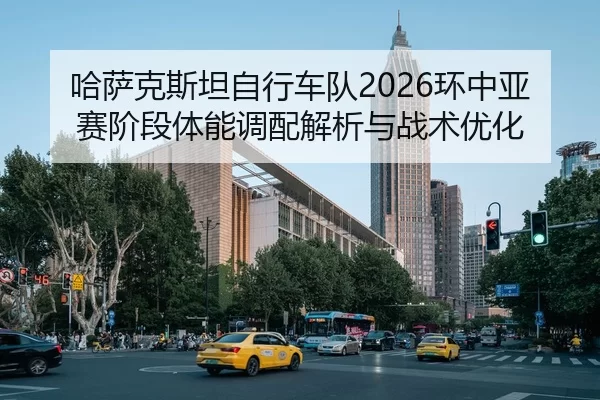 哈萨克斯坦自行车队2026环中亚赛阶段体能调配解析与战术优化