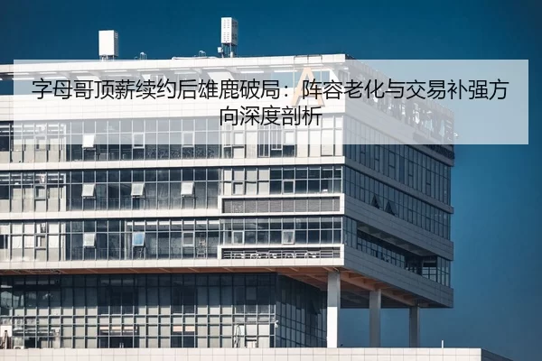 字母哥顶薪续约后雄鹿破局：阵容老化与交易补强方向深度剖析
